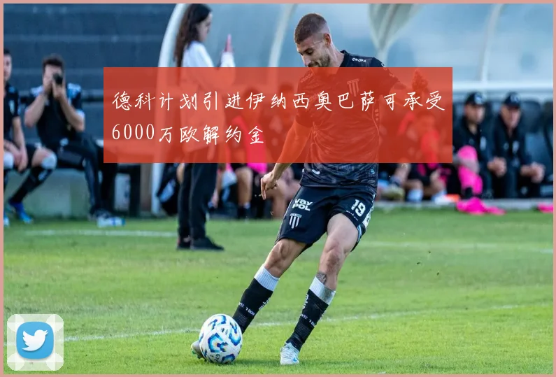 德科计划引进伊纳西奥巴萨可承受6000万欧解约金