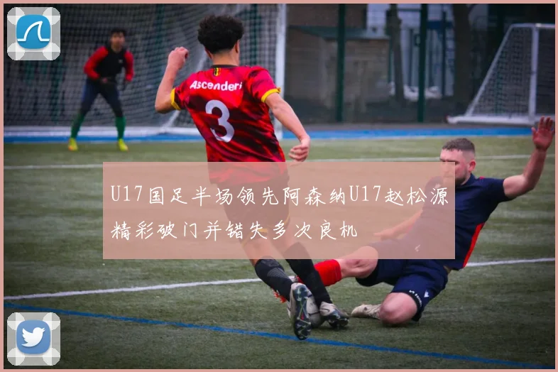 U17国足半场领先阿森纳U17赵松源精彩破门并错失多次良机