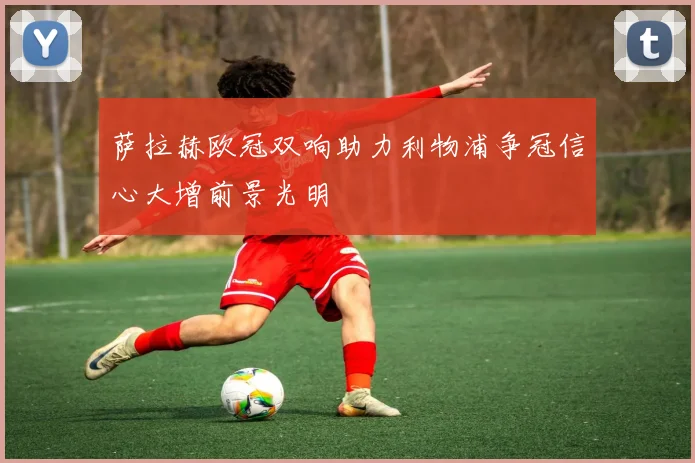 萨拉赫欧冠双响助力利物浦争冠信心大增前景光明