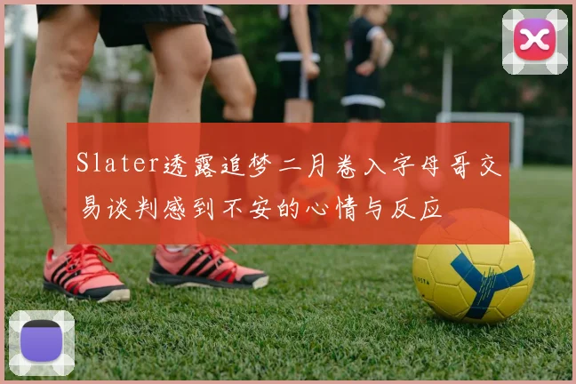 Slater透露追梦二月卷入字母哥交易谈判感到不安的心情与反应