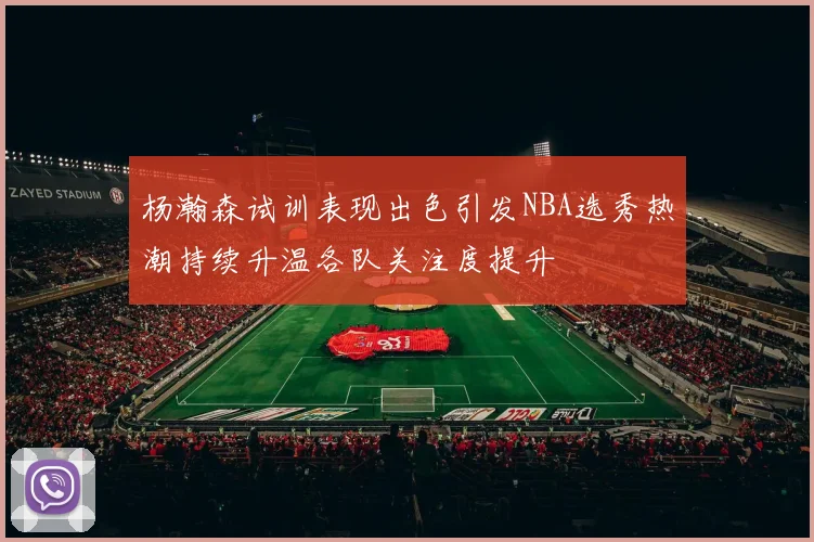 杨瀚森试训表现出色引发NBA选秀热潮持续升温各队关注度提升
