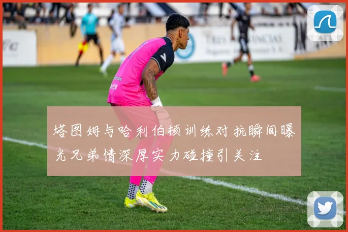 塔图姆与哈利伯顿训练对抗瞬间曝光兄弟情深厚实力碰撞引关注