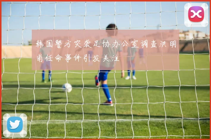 韩国警方突袭足协办公室调查洪明甫任命事件引发关注
