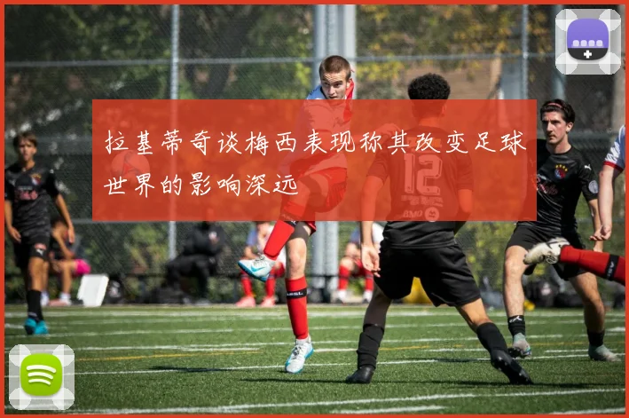 拉基蒂奇谈梅西表现称其改变足球世界的影响深远