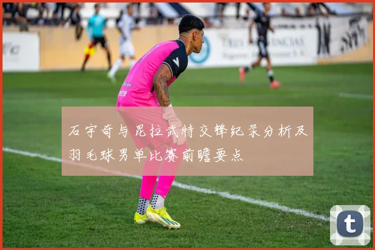 石宇奇与昆拉武特交锋纪录分析及羽毛球男单比赛前瞻要点