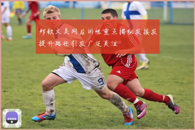 郑钦文美网后训练重点揭秘发接发提升路径引发广泛关注