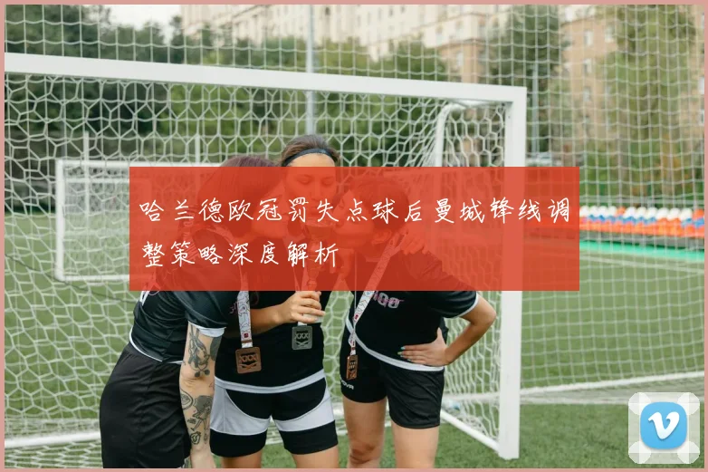 哈兰德欧冠罚失点球后曼城锋线调整策略深度解析