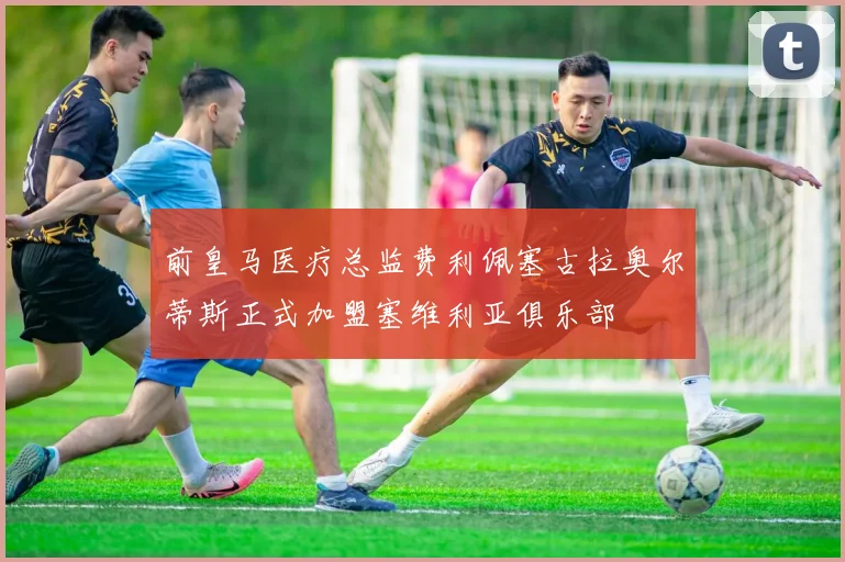 前皇马医疗总监费利佩塞古拉奥尔蒂斯正式加盟塞维利亚俱乐部